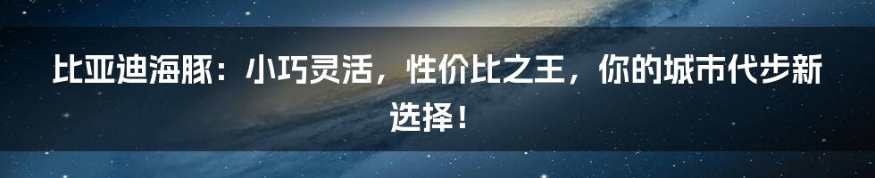 比亚迪海豚：小巧灵活，性价比之王，你的城市代步新选择！