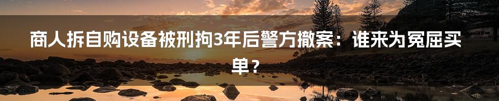 商人拆自购设备被刑拘3年后警方撤案：谁来为冤屈买单？