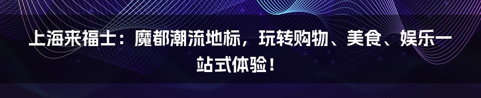 上海来福士：魔都潮流地标，玩转购物、美食、娱乐一站式体验！