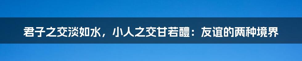 君子之交淡如水，小人之交甘若醴：友谊的两种境界