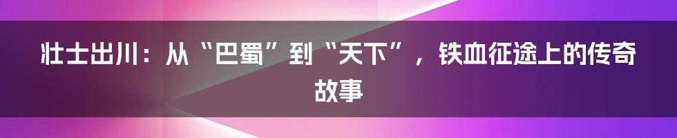 壮士出川：从“巴蜀”到“天下”，铁血征途上的传奇故事