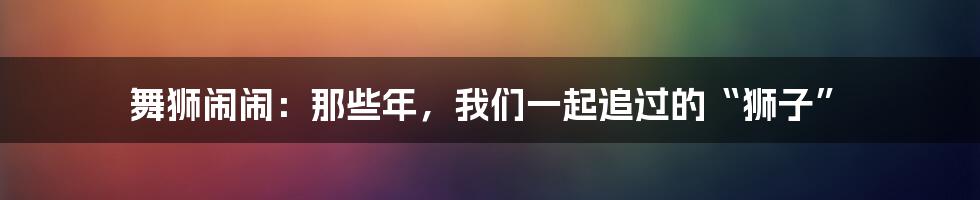 舞狮闹闹：那些年，我们一起追过的“狮子”