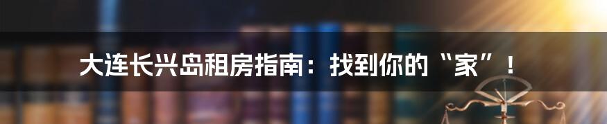 大连长兴岛租房指南：找到你的“家”！