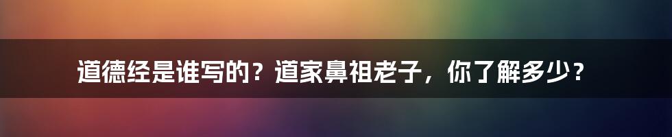 道德经是谁写的？道家鼻祖老子，你了解多少？