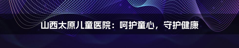 山西太原儿童医院：呵护童心，守护健康