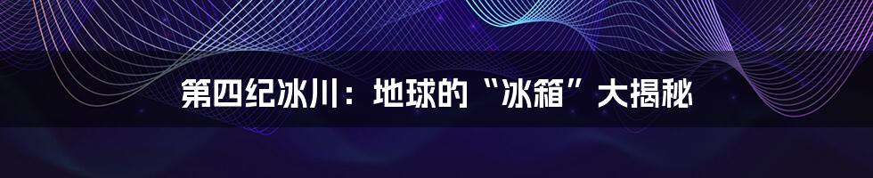 第四纪冰川：地球的“冰箱”大揭秘