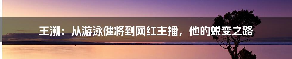 王溯：从游泳健将到网红主播，他的蜕变之路