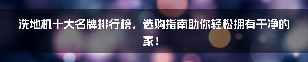 洗地机十大名牌排行榜，选购指南助你轻松拥有干净的家！