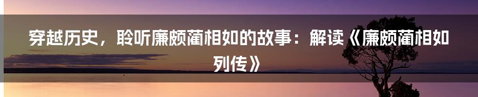 穿越历史，聆听廉颇蔺相如的故事：解读《廉颇蔺相如列传》