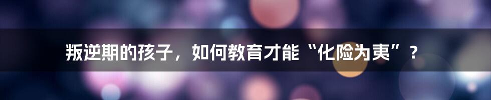 叛逆期的孩子，如何教育才能“化险为夷”？