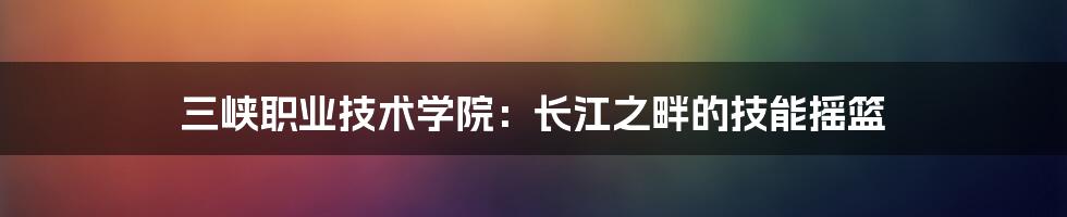 三峡职业技术学院：长江之畔的技能摇篮