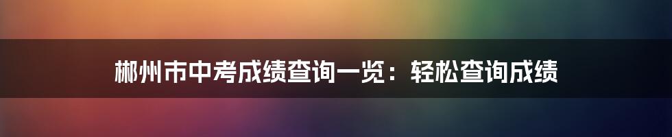 郴州市中考成绩查询一览：轻松查询成绩