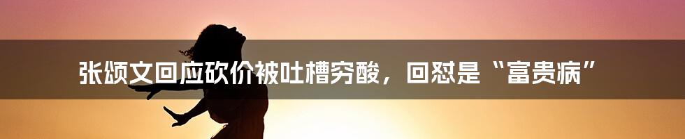 张颂文回应砍价被吐槽穷酸，回怼是“富贵病”