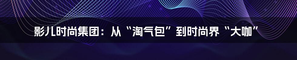 影儿时尚集团：从“淘气包”到时尚界“大咖”