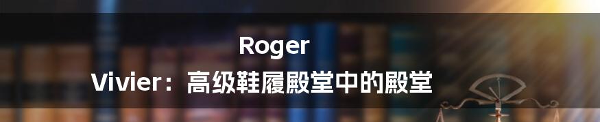 Roger Vivier：高级鞋履殿堂中的殿堂