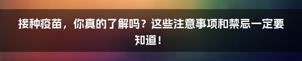 接种疫苗，你真的了解吗？这些注意事项和禁忌一定要知道！