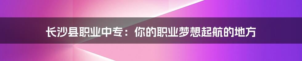 长沙县职业中专：你的职业梦想起航的地方