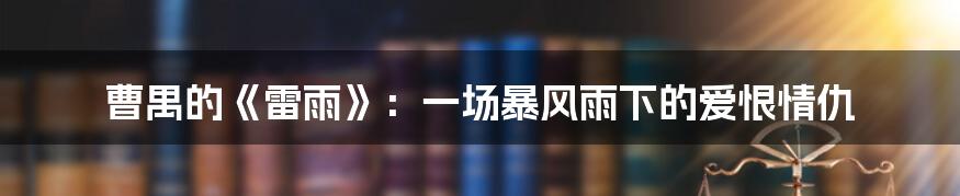 曹禺的《雷雨》：一场暴风雨下的爱恨情仇