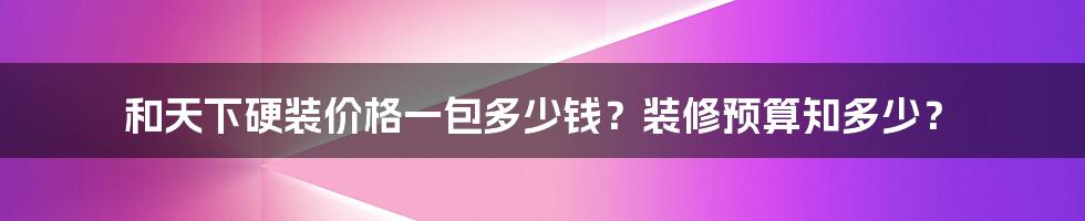 和天下硬装价格一包多少钱？装修预算知多少？