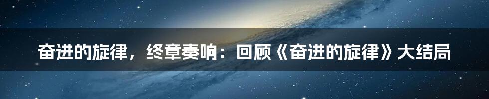 奋进的旋律，终章奏响：回顾《奋进的旋律》大结局