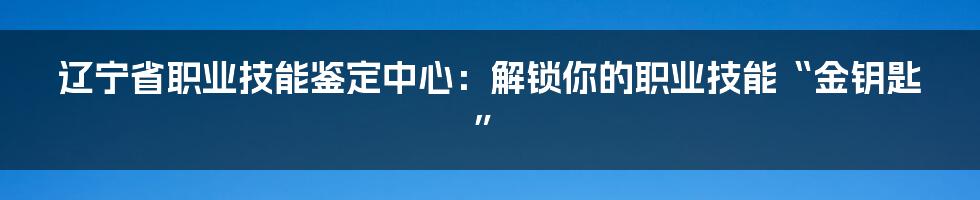 辽宁省职业技能鉴定中心：解锁你的职业技能“金钥匙”