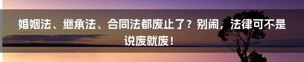 婚姻法、继承法、合同法都废止了？别闹，法律可不是说废就废！