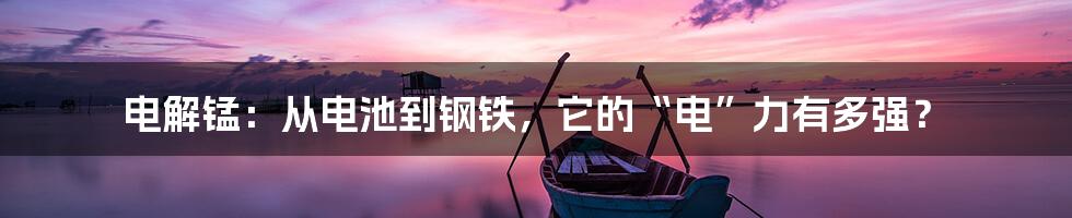 电解锰：从电池到钢铁，它的“电”力有多强？