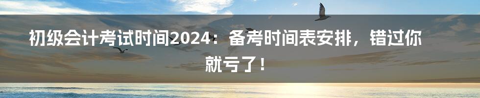 初级会计考试时间2024：备考时间表安排，错过你就亏了！