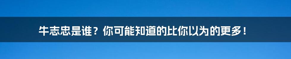 牛志忠是谁？你可能知道的比你以为的更多！