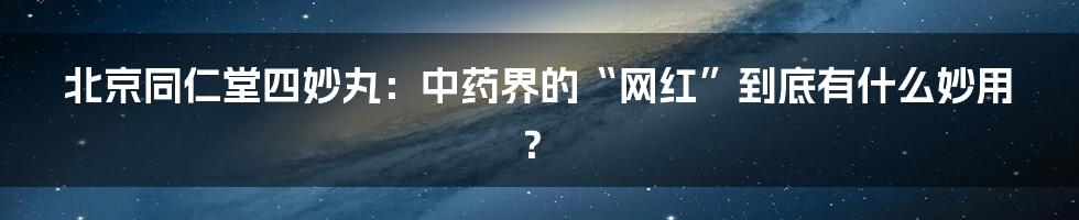 北京同仁堂四妙丸：中药界的“网红”到底有什么妙用？