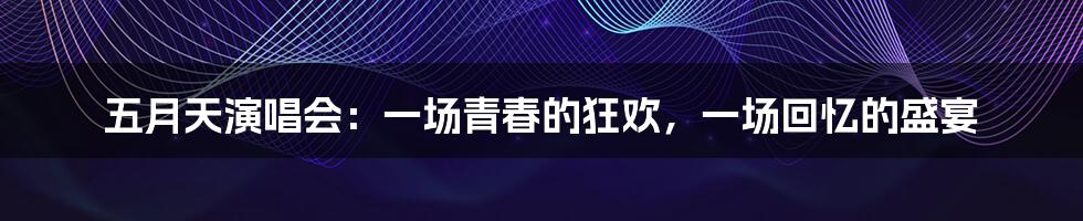 五月天演唱会：一场青春的狂欢，一场回忆的盛宴