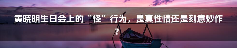 黄晓明生日会上的“怪”行为，是真性情还是刻意炒作？