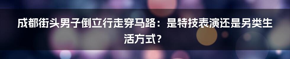 成都街头男子倒立行走穿马路：是特技表演还是另类生活方式？