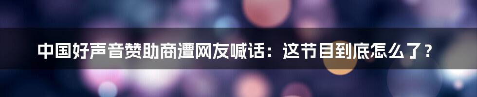 中国好声音赞助商遭网友喊话：这节目到底怎么了？