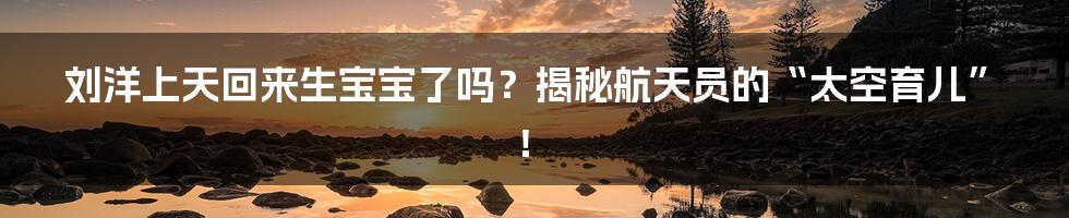 刘洋上天回来生宝宝了吗？揭秘航天员的“太空育儿”！