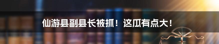 仙游县副县长被抓！这瓜有点大！