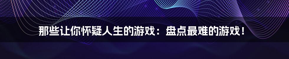 那些让你怀疑人生的游戏：盘点最难的游戏！