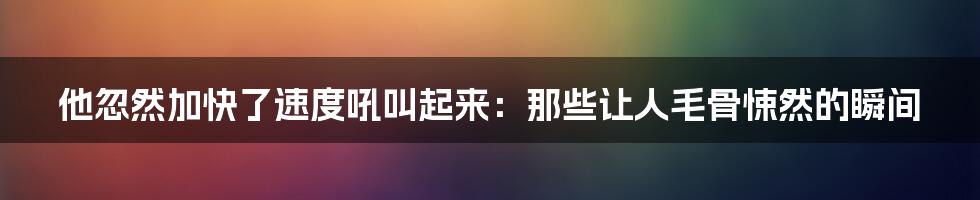 他忽然加快了速度吼叫起来：那些让人毛骨悚然的瞬间