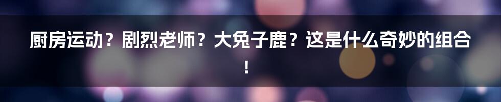 厨房运动？剧烈老师？大兔子鹿？这是什么奇妙的组合！