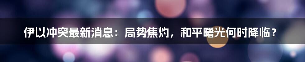 伊以冲突最新消息：局势焦灼，和平曙光何时降临？