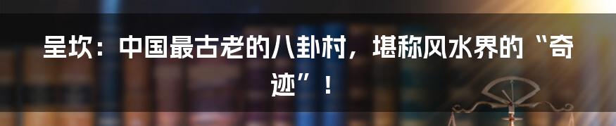 呈坎：中国最古老的八卦村，堪称风水界的“奇迹”！