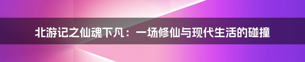 北游记之仙魂下凡：一场修仙与现代生活的碰撞