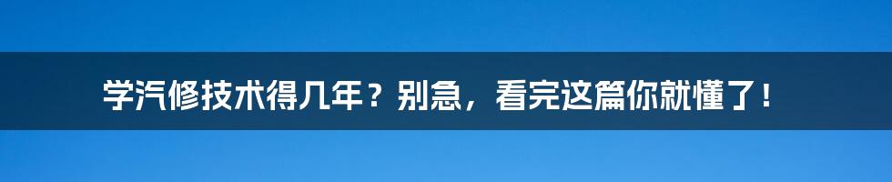 学汽修技术得几年？别急，看完这篇你就懂了！