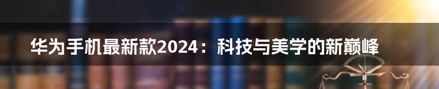 华为手机最新款2024：科技与美学的新巅峰