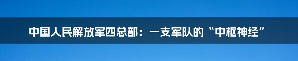 中国人民解放军四总部：一支军队的“中枢神经”