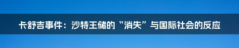 卡舒吉事件：沙特王储的“消失”与国际社会的反应