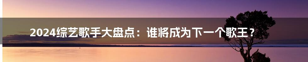 2024综艺歌手大盘点：谁将成为下一个歌王？