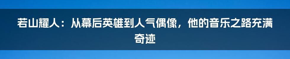 若山耀人：从幕后英雄到人气偶像，他的音乐之路充满奇迹