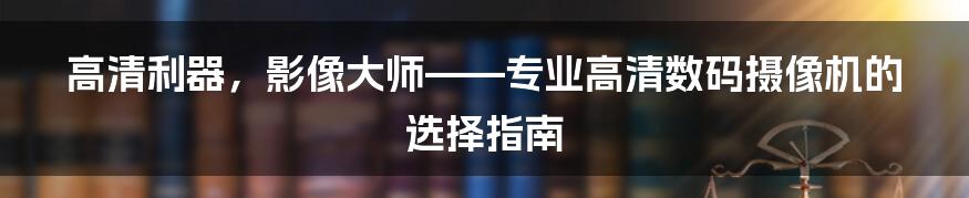 高清利器，影像大师——专业高清数码摄像机的选择指南