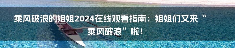 乘风破浪的姐姐2024在线观看指南：姐姐们又来“乘风破浪”啦！